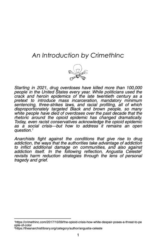 An Introduction by Crimethinc  Starting in 2021, drug overdoses have killed more than 100,000 people in the United States every year. While politicians used the crack and heroin epidemics of the late twentieth century as a Ppretext to introduce mass incarceration, mandatory minimum sentencing, three-strikes laws, and racial profiling, all of which disproportionately targeted Black and brown people, so many white people have died of overdoses over the past decade that the rhetoric_around the opioid epidemic has changed dramatically. Today, even racist conservatives acknowledge the opioid epidermic as a social crisis—but how fo address it remains an open question.”  Anarchists fight against the conditions that give rise to drug addiction, the ways that the authorities take advantage of addiction {o_inflict additional damage on communities, and also against addiction itself. In the following reflection, ’Angustia Celeste* revisits harm reduction strategies through the lens of personal tragedy and grief.  “hitpscrimething com/2017/1009he-opioiccrsi-how- white-despair poses-a-threatdo-pe ople-of-color tps:heanarchistibraryorglcatogory/author/angustia-caleste  1 